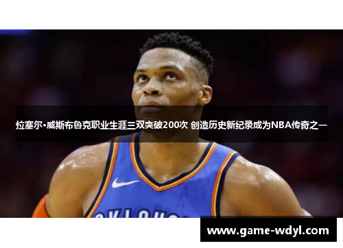 拉塞尔·威斯布鲁克职业生涯三双突破200次 创造历史新纪录成为NBA传奇之一