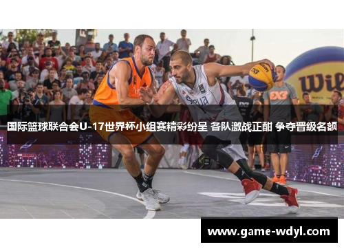 国际篮球联合会U-17世界杯小组赛精彩纷呈 各队激战正酣 争夺晋级名额