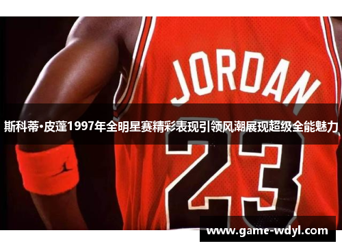 斯科蒂·皮蓬1997年全明星赛精彩表现引领风潮展现超级全能魅力