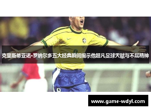 克里斯蒂亚诺·罗纳尔多五大经典瞬间揭示他超凡足球天赋与不屈精神