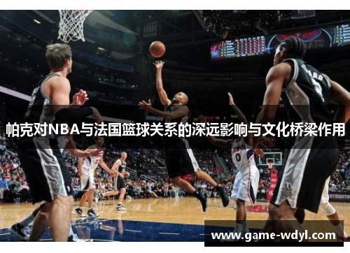 帕克对NBA与法国篮球关系的深远影响与文化桥梁作用