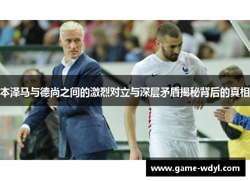 本泽马与德尚之间的激烈对立与深层矛盾揭秘背后的真相