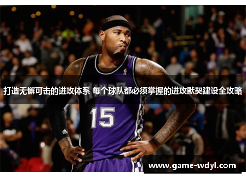 打造无懈可击的进攻体系 每个球队都必须掌握的进攻默契建设全攻略