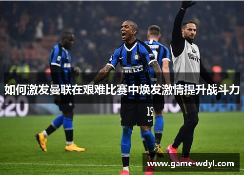 如何激发曼联在艰难比赛中焕发激情提升战斗力