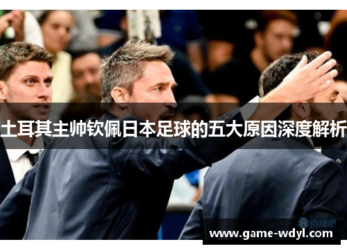 土耳其主帅钦佩日本足球的五大原因深度解析