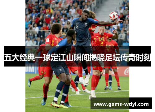 五大经典一球定江山瞬间揭晓足坛传奇时刻