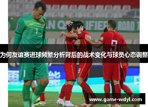 为何友谊赛进球频繁分析背后的战术变化与球员心态调整