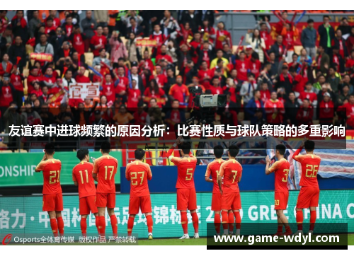 友谊赛中进球频繁的原因分析：比赛性质与球队策略的多重影响